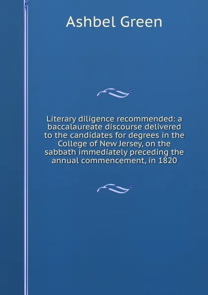 Обложка книги Literary diligence recommended: a baccalaureate discourse delivered to the candidates for degrees in the College of New Jersey, on the sabbath immediately preceding the annual commencement, in 1820, Ashbel Green