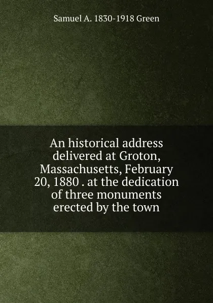 Обложка книги An historical address delivered at Groton, Massachusetts, February 20, 1880 . at the dedication of three monuments erected by the town, Samuel A. 1830-1918 Green