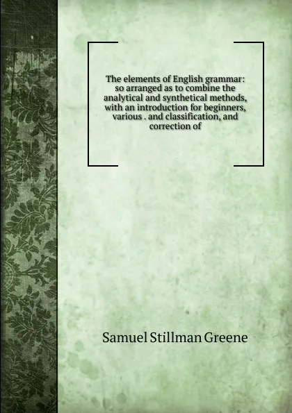 Обложка книги The elements of English grammar: so arranged as to combine the analytical and synthetical methods, with an introduction for beginners, various . and classification, and correction of, Samuel Stillman Greene