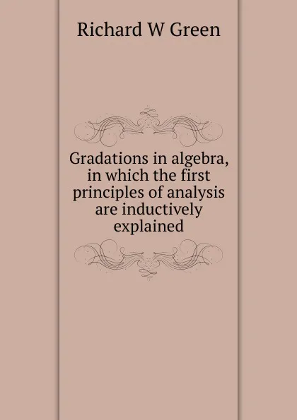 Обложка книги Gradations in algebra, in which the first principles of analysis are inductively explained, Richard W Green