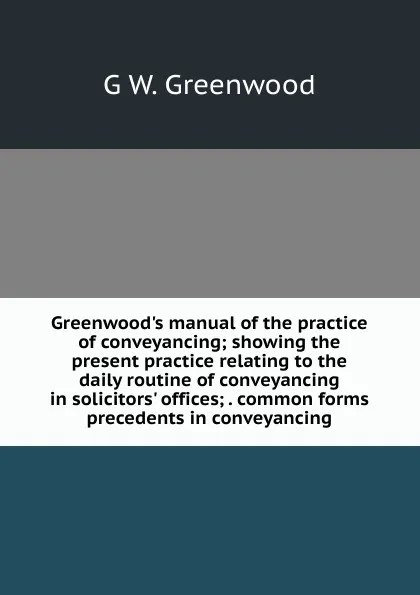 Обложка книги Greenwood.s manual of the practice of conveyancing; showing the present practice relating to the daily routine of conveyancing in solicitors. offices; . common forms precedents in conveyancing, G W. Greenwood