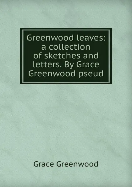 Обложка книги Greenwood leaves: a collection of sketches and letters. By Grace Greenwood pseud., Grace Greenwood