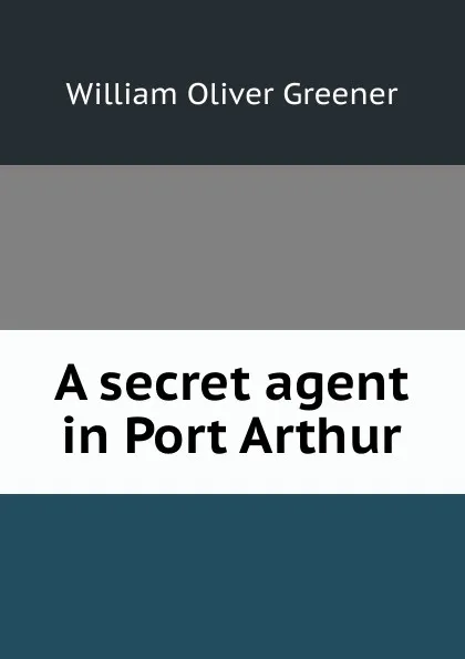 Обложка книги A secret agent in Port Arthur, William Oliver Greener