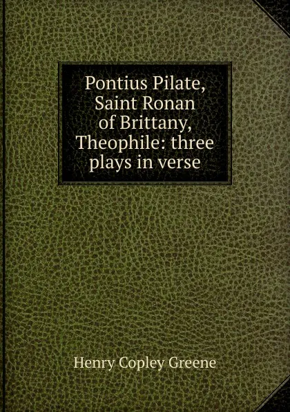 Обложка книги Pontius Pilate, Saint Ronan of Brittany, Theophile: three plays in verse, Henry Copley Greene