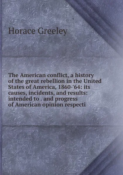 Обложка книги The American conflict, a history of the great rebellion in the United States of America, 1860-.64: its causes, incidents, and results: intended to . and progress of American opinion respecti, Horace Greeley