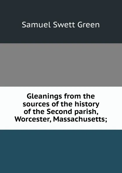 Обложка книги Gleanings from the sources of the history of the Second parish, Worcester, Massachusetts;, Samuel Swett Green