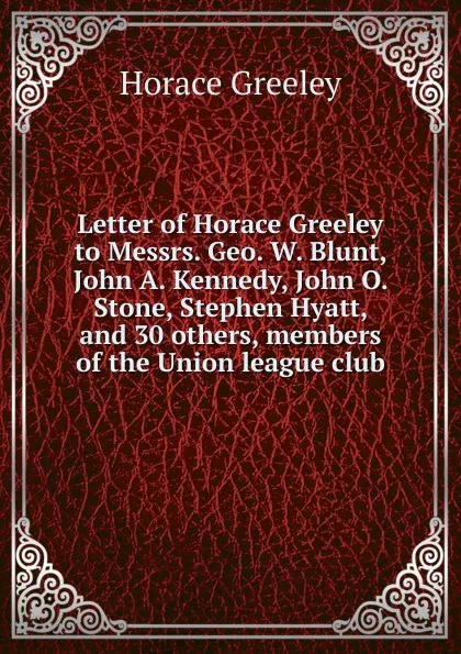 Обложка книги Letter of Horace Greeley to Messrs. Geo. W. Blunt, John A. Kennedy, John O. Stone, Stephen Hyatt, and 30 others, members of the Union league club, Horace Greeley