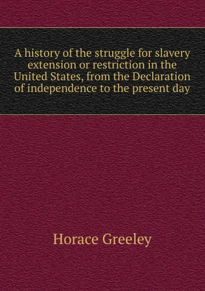 Обложка книги A history of the struggle for slavery extension or restriction in the United States, from the Declaration of independence to the present day, Horace Greeley