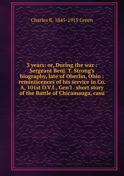 Обложка книги 3 years: or, During the war : Sergeant Benj. T. Strong.s biography, late of Oberlin, Ohio : reminiscences of his service in Co. A, 101st O.V.I., Gen.l . short story of the Battle of Chicamauga, casu, Charles R. 1845-1915 Green