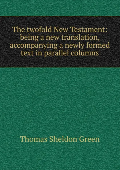 Обложка книги The twofold New Testament: being a new translation, accompanying a newly formed text in parallel columns, Thomas Sheldon Green