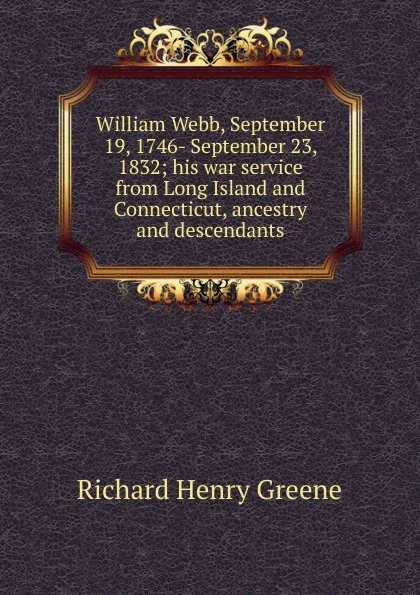 Обложка книги William Webb, September 19, 1746- September 23, 1832; his war service from Long Island and Connecticut, ancestry and descendants, Richard Henry Greene