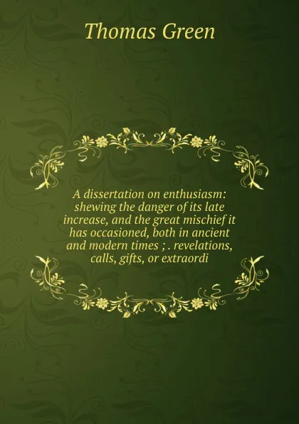 Обложка книги A dissertation on enthusiasm: shewing the danger of its late increase, and the great mischief it has occasioned, both in ancient and modern times ; . revelations, calls, gifts, or extraordi, Thomas Green