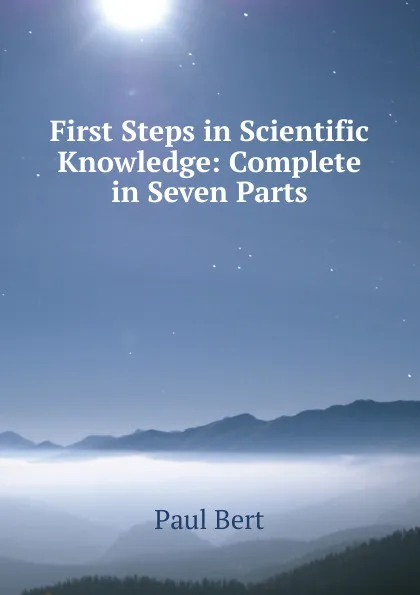 Обложка книги First Steps in Scientific Knowledge: Complete in Seven Parts, Paul Bert