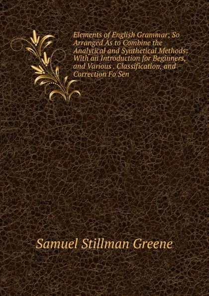 Обложка книги Elements of English Grammar; So Arranged As to Combine the Analytical and Synthetical Methods: With an Introduction for Beginners, and Various . Classification, and Correction Fo Sen, Samuel Stillman Greene