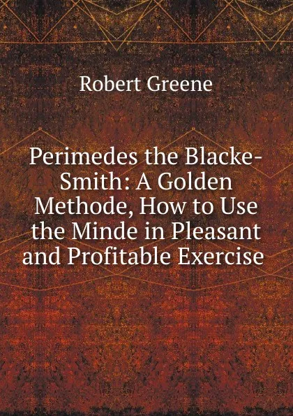 Обложка книги Perimedes the Blacke-Smith: A Golden Methode, How to Use the Minde in Pleasant and Profitable Exercise ., Robert Greene