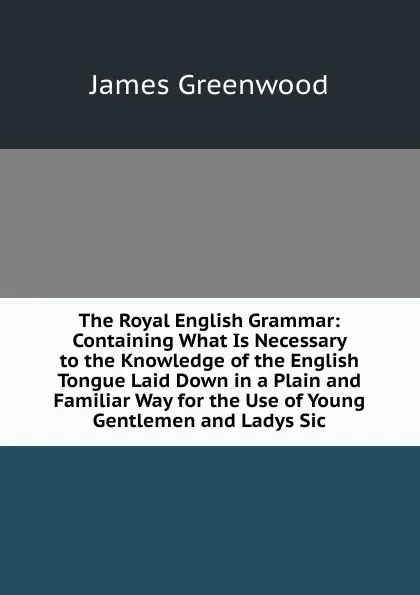 Обложка книги The Royal English Grammar: Containing What Is Necessary to the Knowledge of the English Tongue Laid Down in a Plain and Familiar Way for the Use of Young Gentlemen and Ladys Sic, James Greenwood