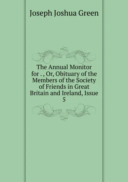 Обложка книги The Annual Monitor for . , Or, Obituary of the Members of the Society of Friends in Great Britain and Ireland, Issue 5, Joseph Joshua Green