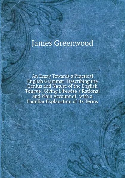 Обложка книги An Essay Towards a Practical English Grammar: Describing the Genius and Nature of the English Tongue; Giving Likewise a Rational and Plain Account of . with a Familiar Explanation of Its Terms, James Greenwood