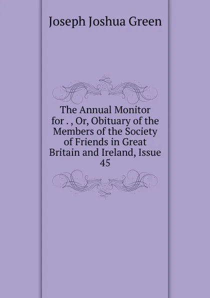 Обложка книги The Annual Monitor for . , Or, Obituary of the Members of the Society of Friends in Great Britain and Ireland, Issue 45, Joseph Joshua Green