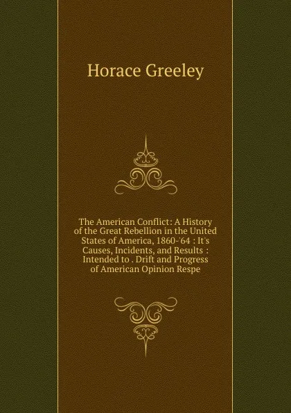 Обложка книги The American Conflict: A History of the Great Rebellion in the United States of America, 1860-.64 : It.s Causes, Incidents, and Results : Intended to . Drift and Progress of American Opinion Respe, Horace Greeley