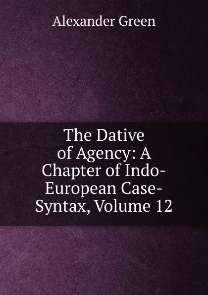 Обложка книги The Dative of Agency: A Chapter of Indo-European Case-Syntax, Volume 12, Alexander Green