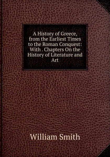 Обложка книги A History of Greece, from the Earliest Times to the Roman Conquest: With . Chapters On the History of Literature and Art, Smith William