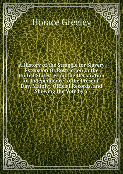 Обложка книги A History of the Struggle for Slavery Extension Or Restriction in the United States: From the Declaration of Independence to the Present Day. Mainly . Official Records, and Showing the Vote by Y, Horace Greeley