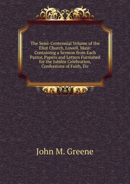 Обложка книги The Semi-Centennial Volume of the Eliot Church, Lowell, Mass: Containing a Sermon from Each Pastor, Papers and Letters Furnished for the Jubilee Celebration, Confessions of Faith, Etc, John M. Greene