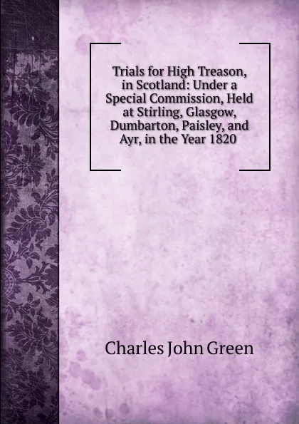 Обложка книги Trials for High Treason, in Scotland: Under a Special Commission, Held at Stirling, Glasgow, Dumbarton, Paisley, and Ayr, in the Year 1820 ., Charles John Green