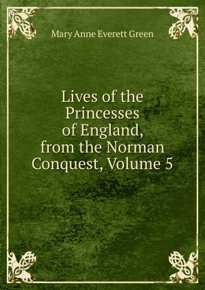 Обложка книги Lives of the Princesses of England, from the Norman Conquest, Volume 5, Mary Anne Everett Green