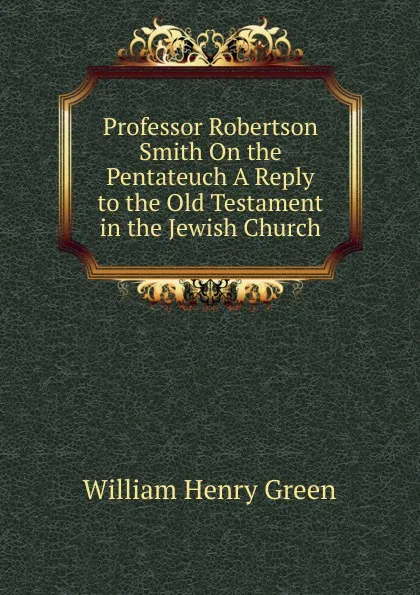 Обложка книги Professor Robertson Smith On the Pentateuch A Reply to the Old Testament in the Jewish Church., William Henry Green