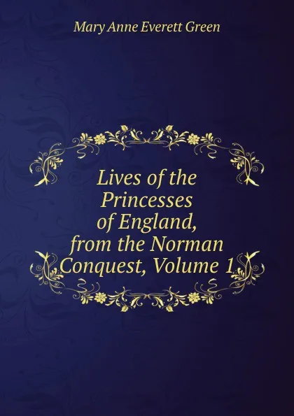 Обложка книги Lives of the Princesses of England, from the Norman Conquest, Volume 1, Mary Anne Everett Green