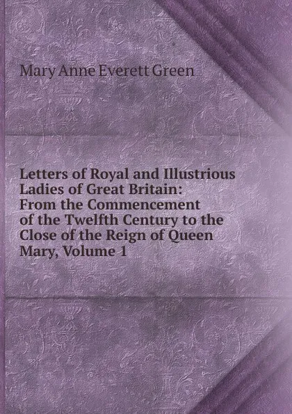 Обложка книги Letters of Royal and Illustrious Ladies of Great Britain: From the Commencement of the Twelfth Century to the Close of the Reign of Queen Mary, Volume 1, Mary Anne Everett Green