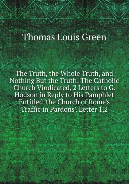 Обложка книги The Truth, the Whole Truth, and Nothing But the Truth: The Catholic Church Vindicated, 2 Letters to G. Hodson in Reply to His Pamphlet Entitled .the Church of Rome.s Traffic in Pardons.. Letter 1,2, Thomas Louis Green