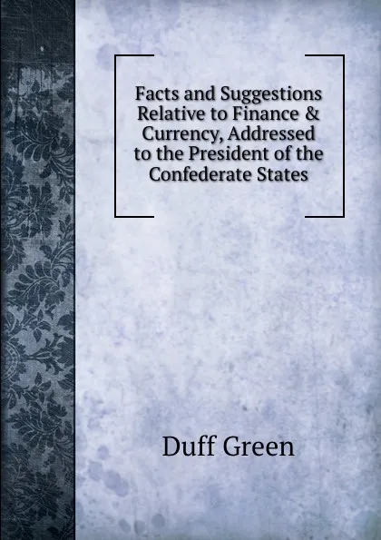 Обложка книги Facts and Suggestions Relative to Finance . Currency, Addressed to the President of the Confederate States, Duff Green