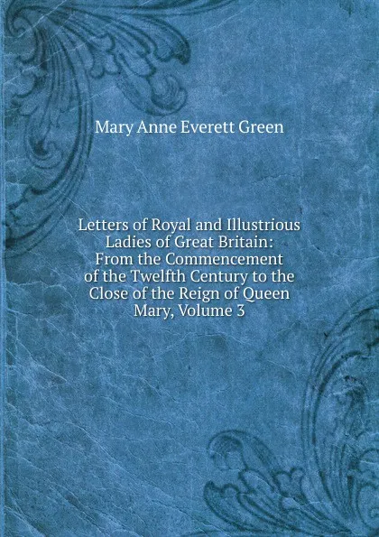 Обложка книги Letters of Royal and Illustrious Ladies of Great Britain: From the Commencement of the Twelfth Century to the Close of the Reign of Queen Mary, Volume 3, Mary Anne Everett Green