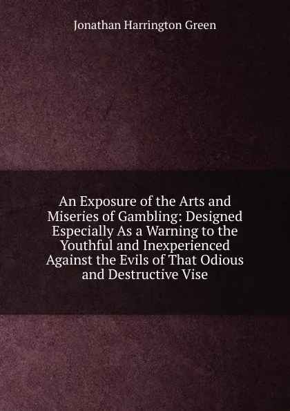 Обложка книги An Exposure of the Arts and Miseries of Gambling: Designed Especially As a Warning to the Youthful and Inexperienced Against the Evils of That Odious and Destructive Vise, Jonathan Harrington Green