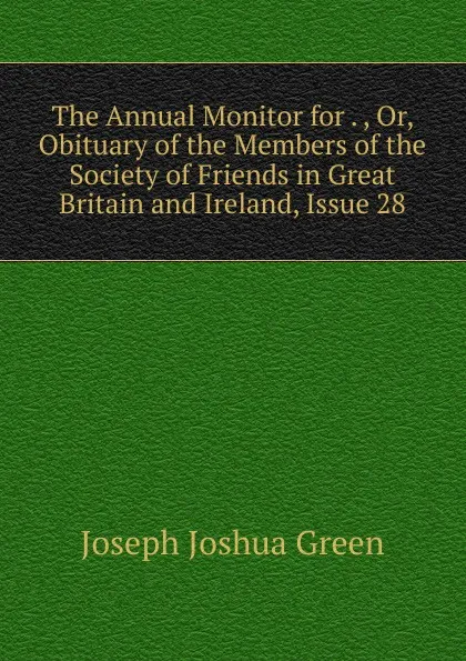 Обложка книги The Annual Monitor for . , Or, Obituary of the Members of the Society of Friends in Great Britain and Ireland, Issue 28, Joseph Joshua Green