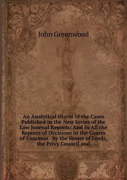 Обложка книги An Analytical Digest of the Cases Published in the New Series of the Law Journal Reports: And in All the Reports of Decisions in the Courts of Common . by the House of Lords, the Privy Council and, John Greenwood