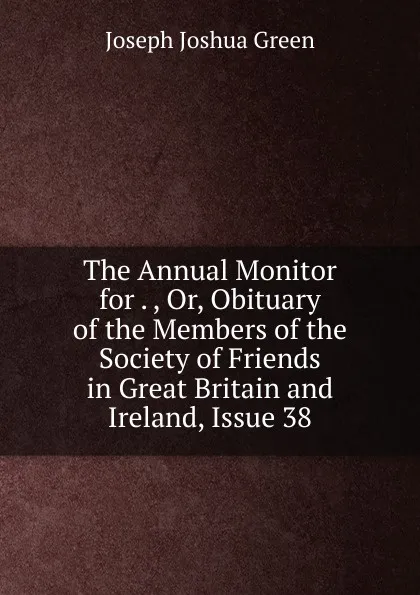 Обложка книги The Annual Monitor for . , Or, Obituary of the Members of the Society of Friends in Great Britain and Ireland, Issue 38, Joseph Joshua Green