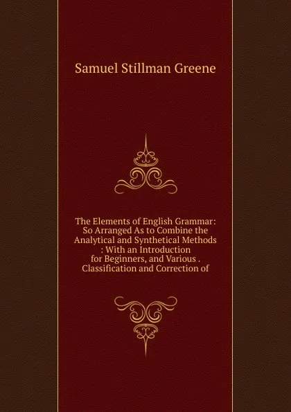 Обложка книги The Elements of English Grammar: So Arranged As to Combine the Analytical and Synthetical Methods : With an Introduction for Beginners, and Various . Classification and Correction of, Samuel Stillman Greene