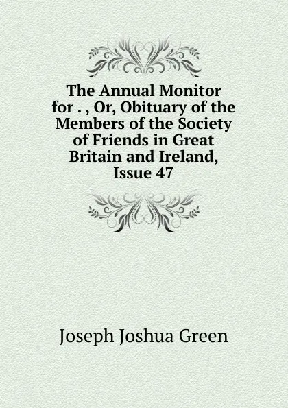 Обложка книги The Annual Monitor for . , Or, Obituary of the Members of the Society of Friends in Great Britain and Ireland, Issue 47, Joseph Joshua Green