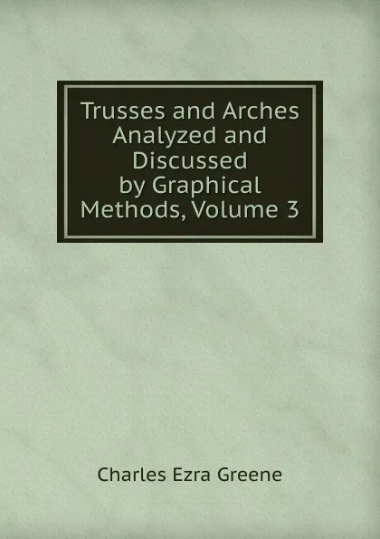 Обложка книги Trusses and Arches Analyzed and Discussed by Graphical Methods, Volume 3, Charles Ezra Greene