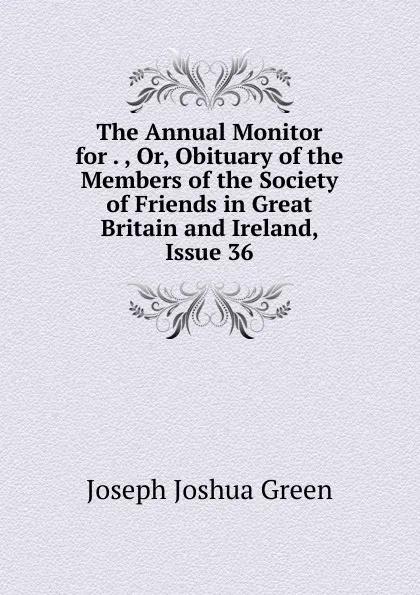 Обложка книги The Annual Monitor for . , Or, Obituary of the Members of the Society of Friends in Great Britain and Ireland, Issue 36, Joseph Joshua Green