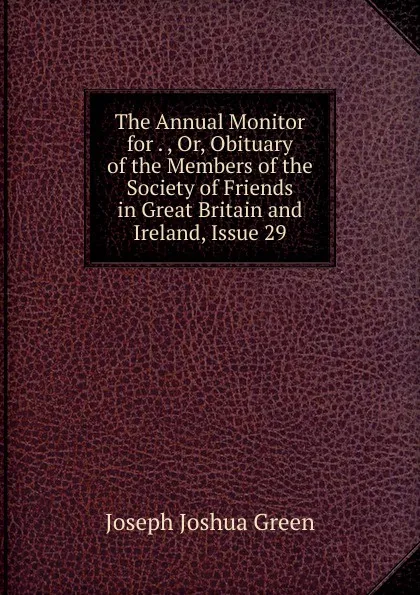 Обложка книги The Annual Monitor for . , Or, Obituary of the Members of the Society of Friends in Great Britain and Ireland, Issue 29, Joseph Joshua Green