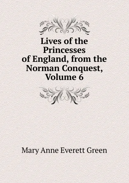 Обложка книги Lives of the Princesses of England, from the Norman Conquest, Volume 6, Mary Anne Everett Green