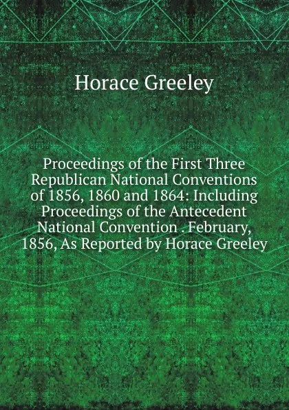 Обложка книги Proceedings of the First Three Republican National Conventions of 1856, 1860 and 1864: Including Proceedings of the Antecedent National Convention . February, 1856, As Reported by Horace Greeley, Horace Greeley