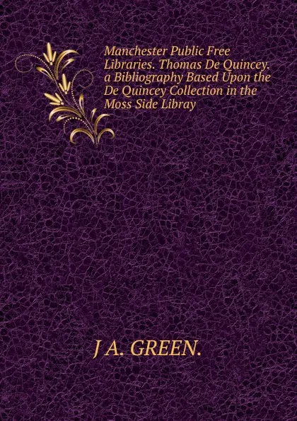 Обложка книги Manchester Public Free Libraries. Thomas De Quincey. a Bibliography Based Upon the De Quincey Collection in the Moss Side Libray., J A. GREEN.