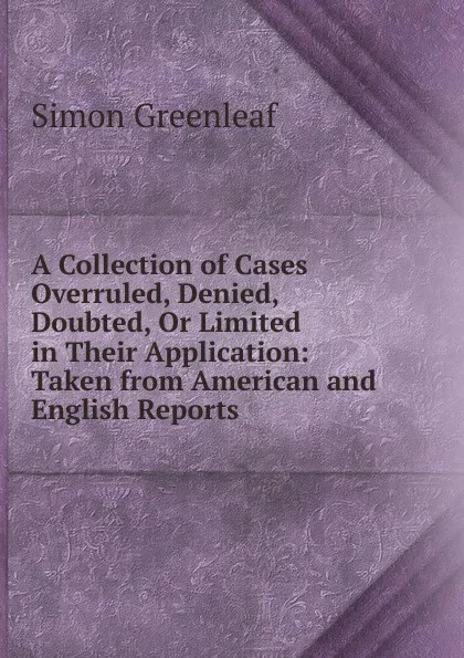 Обложка книги A Collection of Cases Overruled, Denied, Doubted, Or Limited in Their Application: Taken from American and English Reports, Greenleaf Simon