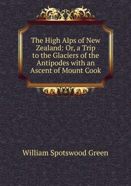 Обложка книги The High Alps of New Zealand: Or, a Trip to the Glaciers of the Antipodes with an Ascent of Mount Cook, William Spotswood Green